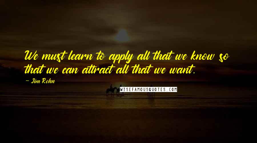 Jim Rohn Quotes: We must learn to apply all that we know so that we can attract all that we want.