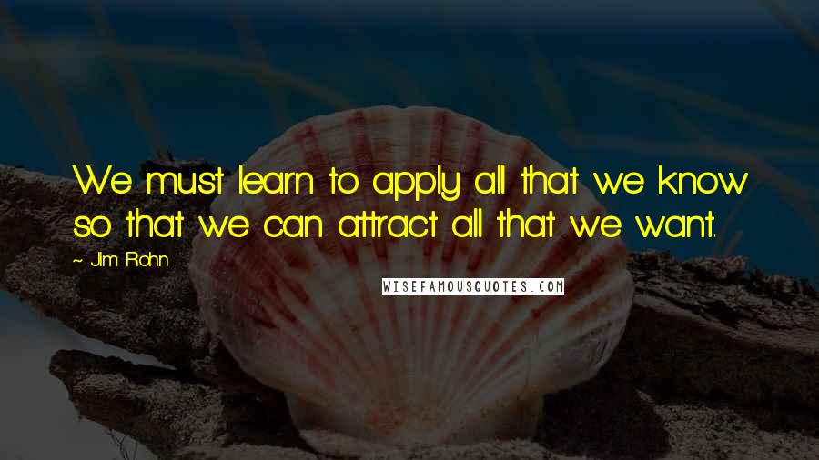 Jim Rohn Quotes: We must learn to apply all that we know so that we can attract all that we want.