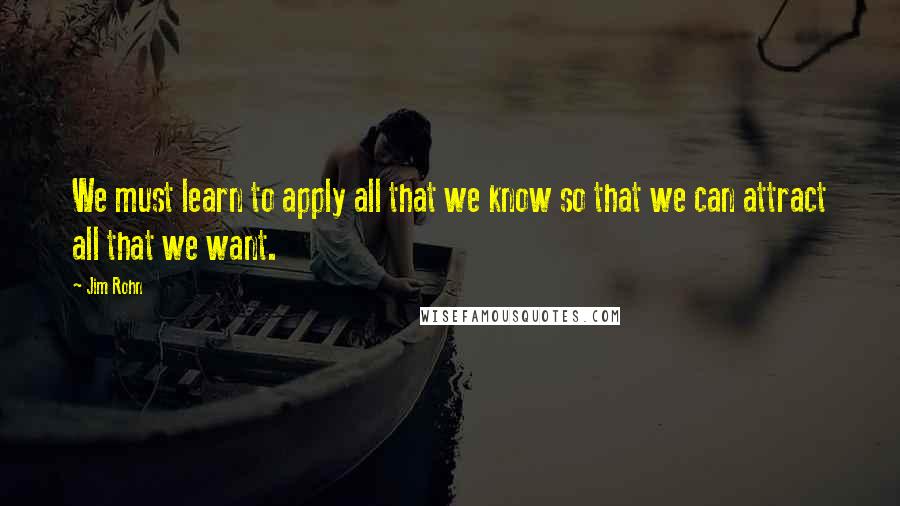 Jim Rohn Quotes: We must learn to apply all that we know so that we can attract all that we want.