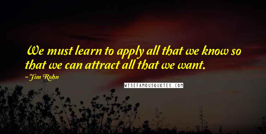 Jim Rohn Quotes: We must learn to apply all that we know so that we can attract all that we want.