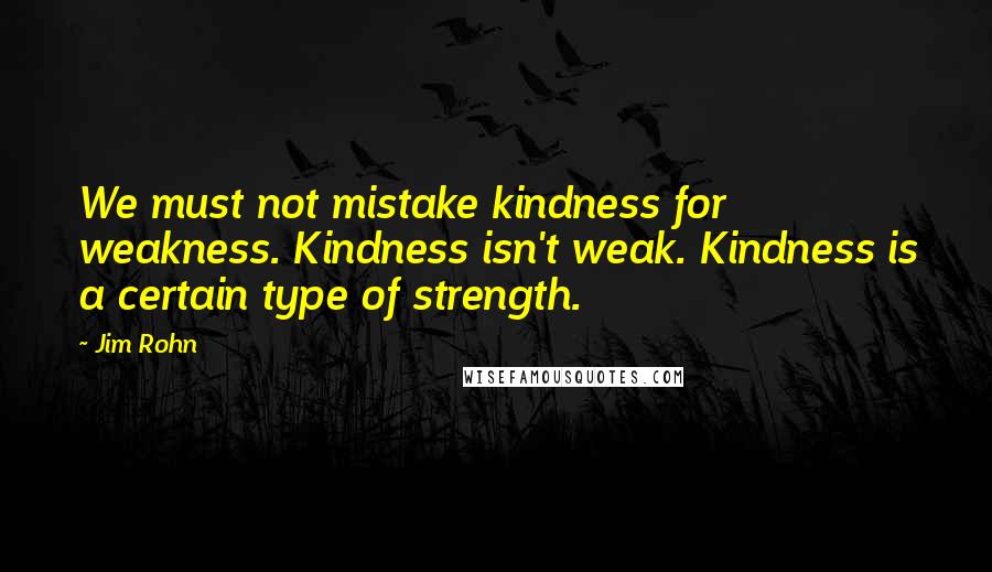 Jim Rohn Quotes: We must not mistake kindness for weakness. Kindness isn't weak. Kindness is a certain type of strength.