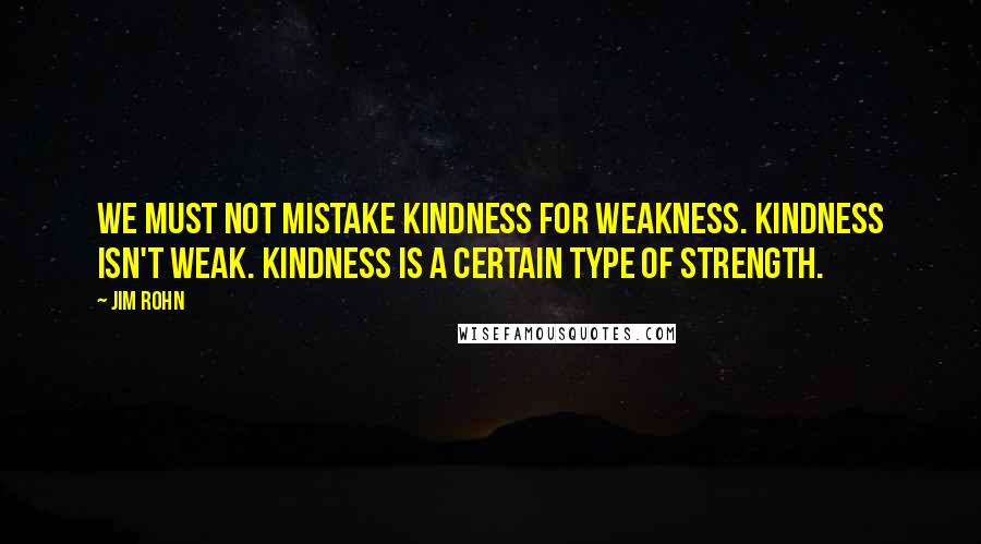 Jim Rohn Quotes: We must not mistake kindness for weakness. Kindness isn't weak. Kindness is a certain type of strength.