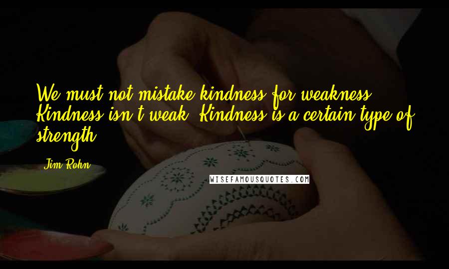 Jim Rohn Quotes: We must not mistake kindness for weakness. Kindness isn't weak. Kindness is a certain type of strength.