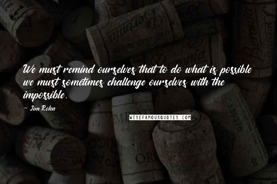 Jim Rohn Quotes: We must remind ourselves that to do what is possible we must sometimes challenge ourselves with the impossible.
