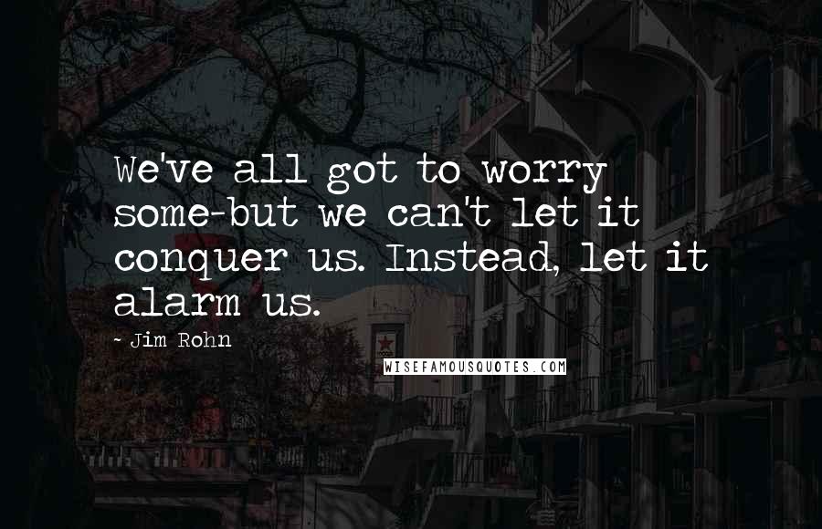 Jim Rohn Quotes: We've all got to worry some-but we can't let it conquer us. Instead, let it alarm us.