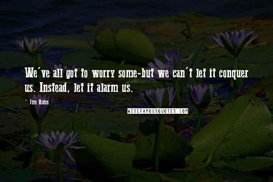 Jim Rohn Quotes: We've all got to worry some-but we can't let it conquer us. Instead, let it alarm us.
