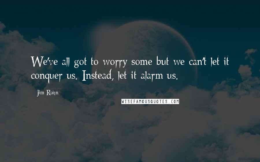 Jim Rohn Quotes: We've all got to worry some-but we can't let it conquer us. Instead, let it alarm us.