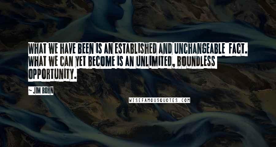 Jim Rohn Quotes: What we have been is an established and unchangeable  fact. What we can yet become is an unlimited, boundless  opportunity.