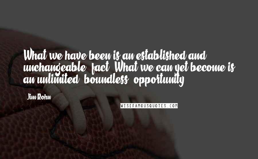 Jim Rohn Quotes: What we have been is an established and unchangeable  fact. What we can yet become is an unlimited, boundless  opportunity.