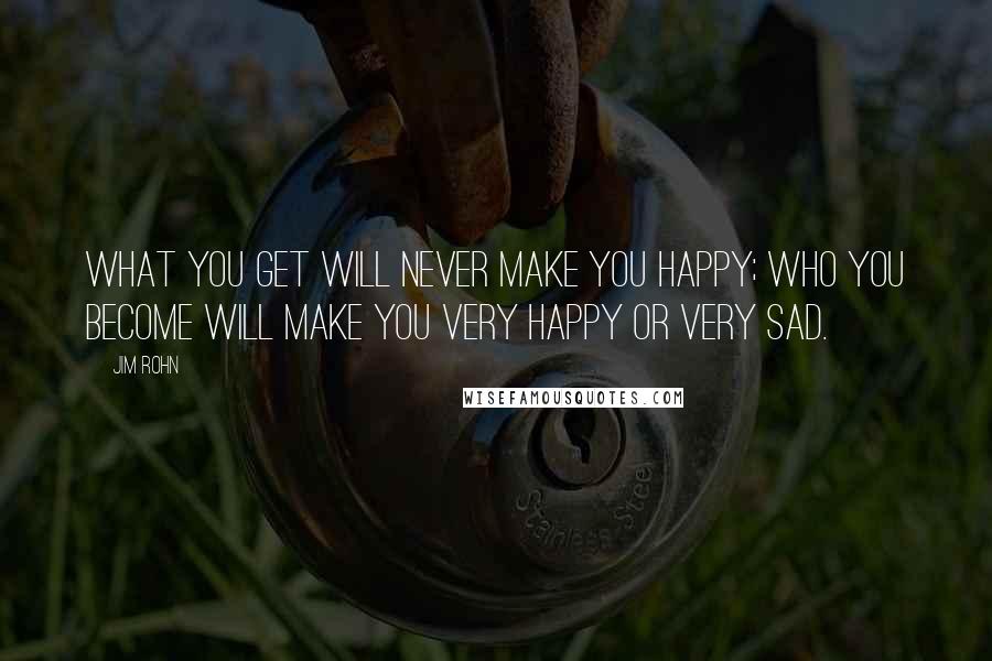 Jim Rohn Quotes: What you get will never make you happy; who you become will make you very happy or very sad.