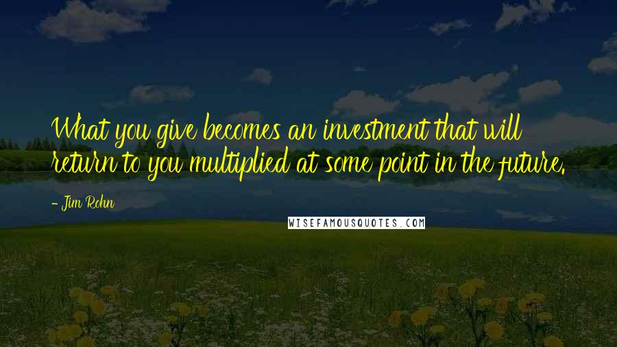 Jim Rohn Quotes: What you give becomes an investment that will return to you multiplied at some point in the future.