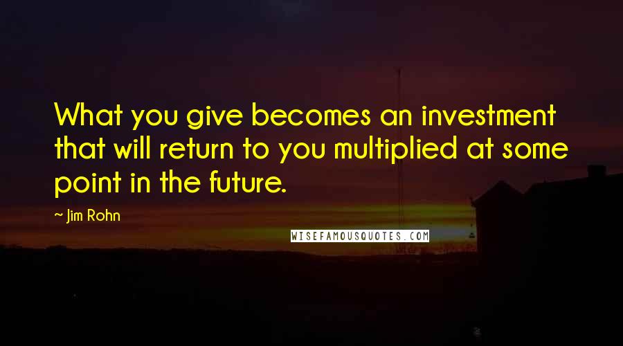 Jim Rohn Quotes: What you give becomes an investment that will return to you multiplied at some point in the future.