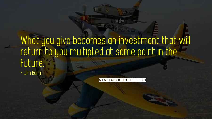 Jim Rohn Quotes: What you give becomes an investment that will return to you multiplied at some point in the future.