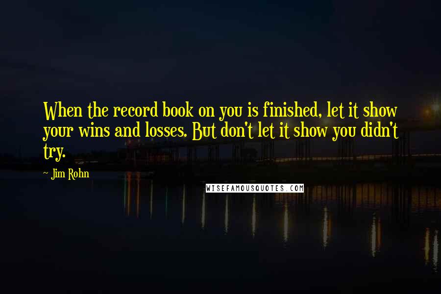 Jim Rohn Quotes: When the record book on you is finished, let it show your wins and losses. But don't let it show you didn't try.