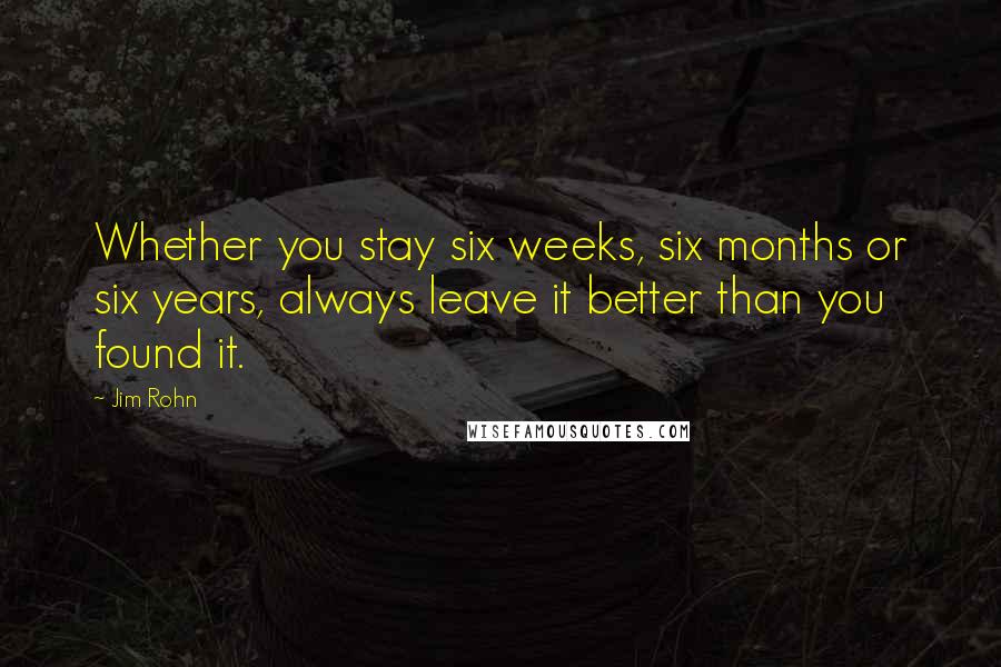 Jim Rohn Quotes: Whether you stay six weeks, six months or six years, always leave it better than you found it.