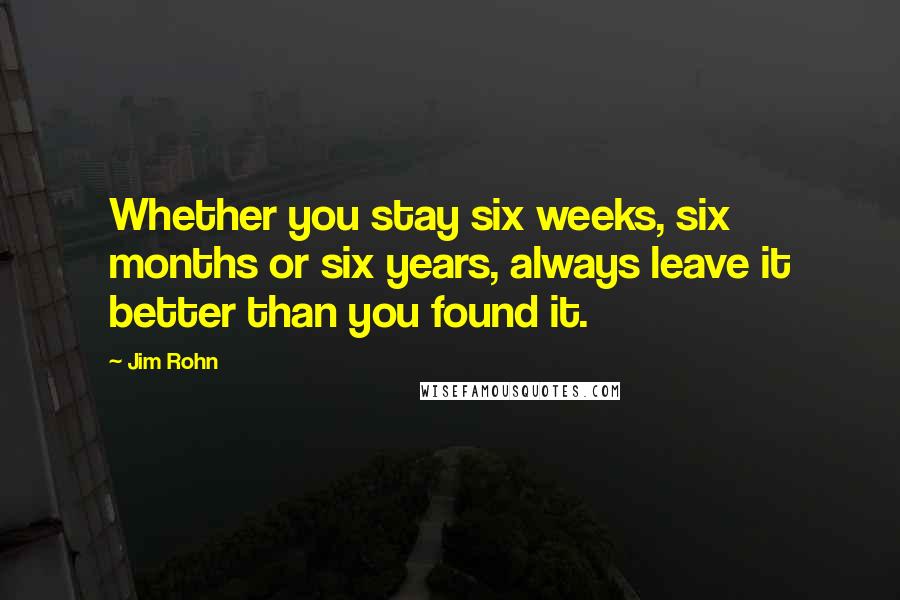 Jim Rohn Quotes: Whether you stay six weeks, six months or six years, always leave it better than you found it.