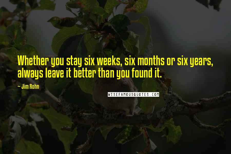 Jim Rohn Quotes: Whether you stay six weeks, six months or six years, always leave it better than you found it.
