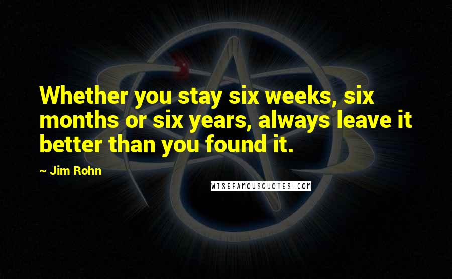 Jim Rohn Quotes: Whether you stay six weeks, six months or six years, always leave it better than you found it.