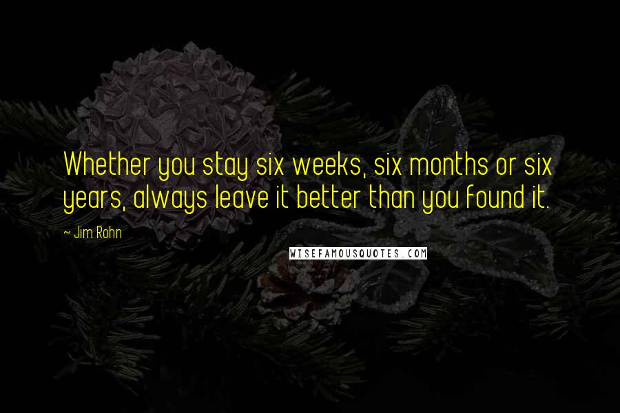 Jim Rohn Quotes: Whether you stay six weeks, six months or six years, always leave it better than you found it.