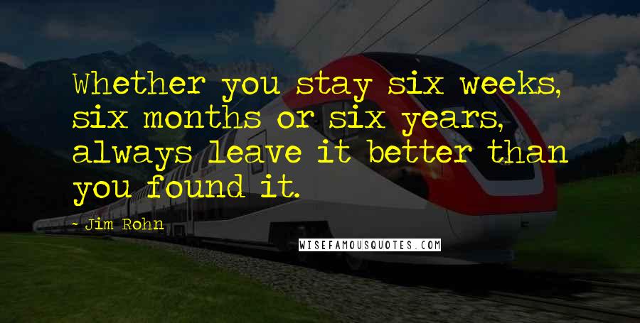 Jim Rohn Quotes: Whether you stay six weeks, six months or six years, always leave it better than you found it.