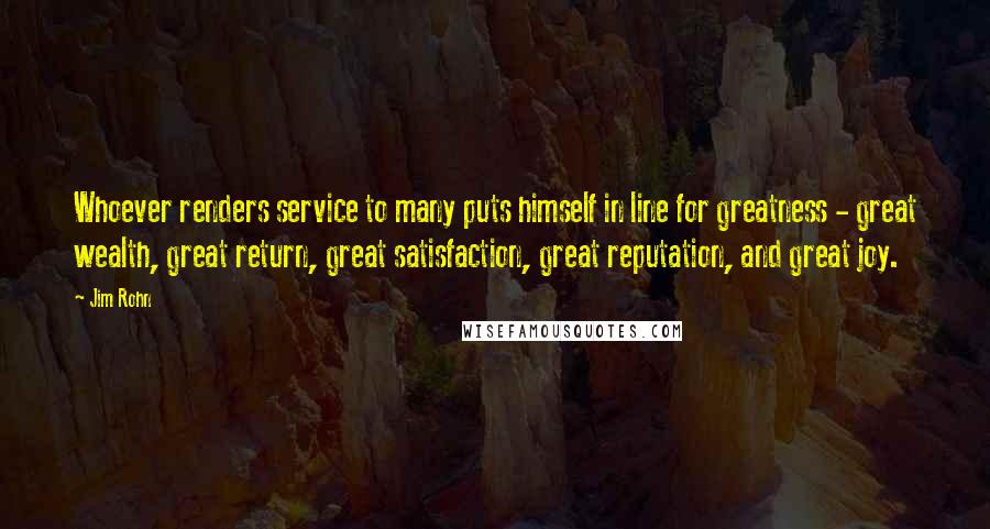 Jim Rohn Quotes: Whoever renders service to many puts himself in line for greatness - great wealth, great return, great satisfaction, great reputation, and great joy.