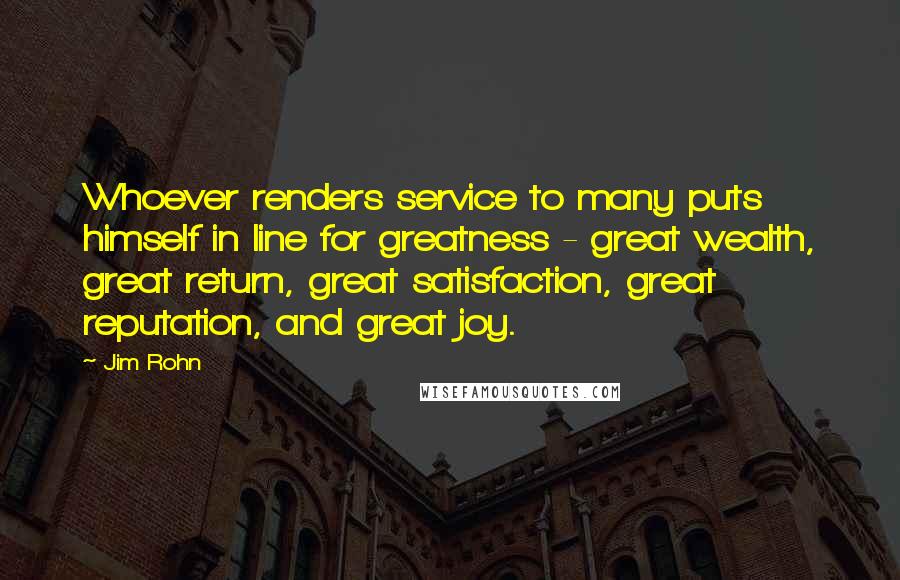 Jim Rohn Quotes: Whoever renders service to many puts himself in line for greatness - great wealth, great return, great satisfaction, great reputation, and great joy.