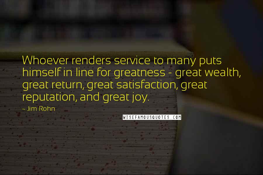 Jim Rohn Quotes: Whoever renders service to many puts himself in line for greatness - great wealth, great return, great satisfaction, great reputation, and great joy.