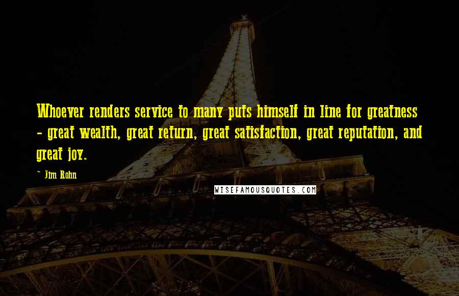 Jim Rohn Quotes: Whoever renders service to many puts himself in line for greatness - great wealth, great return, great satisfaction, great reputation, and great joy.