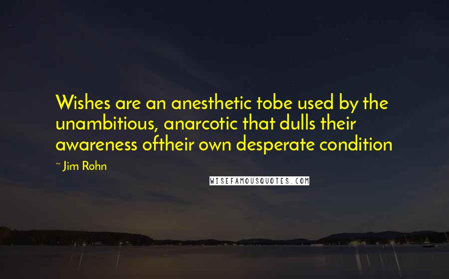 Jim Rohn Quotes: Wishes are an anesthetic tobe used by the unambitious, anarcotic that dulls their awareness oftheir own desperate condition