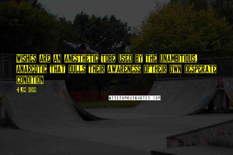 Jim Rohn Quotes: Wishes are an anesthetic tobe used by the unambitious, anarcotic that dulls their awareness oftheir own desperate condition