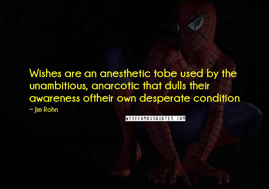 Jim Rohn Quotes: Wishes are an anesthetic tobe used by the unambitious, anarcotic that dulls their awareness oftheir own desperate condition