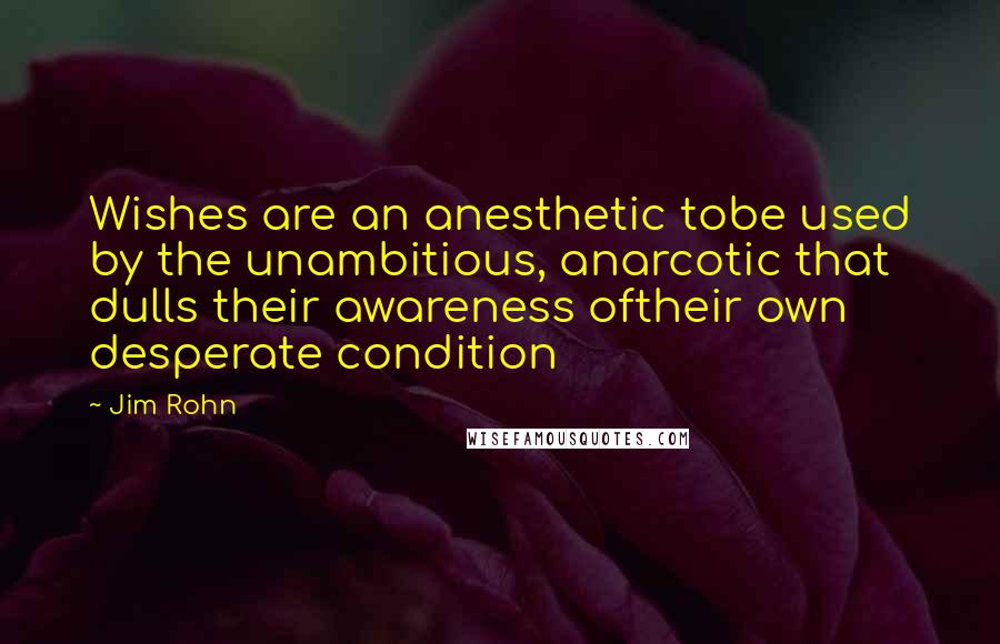 Jim Rohn Quotes: Wishes are an anesthetic tobe used by the unambitious, anarcotic that dulls their awareness oftheir own desperate condition