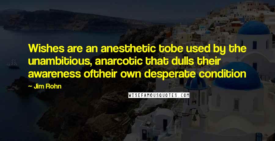Jim Rohn Quotes: Wishes are an anesthetic tobe used by the unambitious, anarcotic that dulls their awareness oftheir own desperate condition