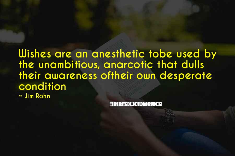 Jim Rohn Quotes: Wishes are an anesthetic tobe used by the unambitious, anarcotic that dulls their awareness oftheir own desperate condition
