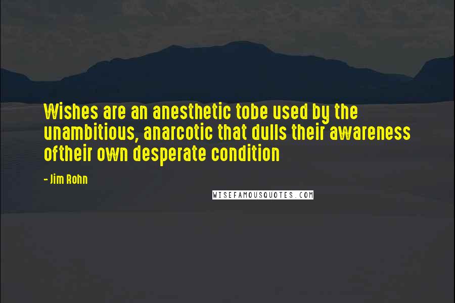 Jim Rohn Quotes: Wishes are an anesthetic tobe used by the unambitious, anarcotic that dulls their awareness oftheir own desperate condition