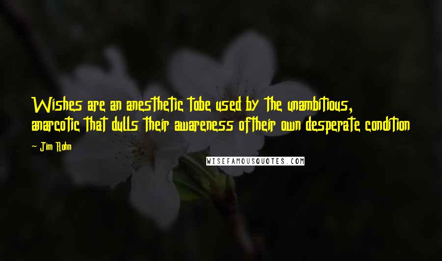 Jim Rohn Quotes: Wishes are an anesthetic tobe used by the unambitious, anarcotic that dulls their awareness oftheir own desperate condition