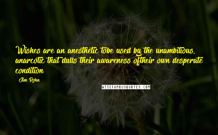 Jim Rohn Quotes: Wishes are an anesthetic tobe used by the unambitious, anarcotic that dulls their awareness oftheir own desperate condition