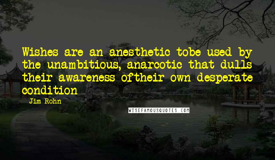 Jim Rohn Quotes: Wishes are an anesthetic tobe used by the unambitious, anarcotic that dulls their awareness oftheir own desperate condition