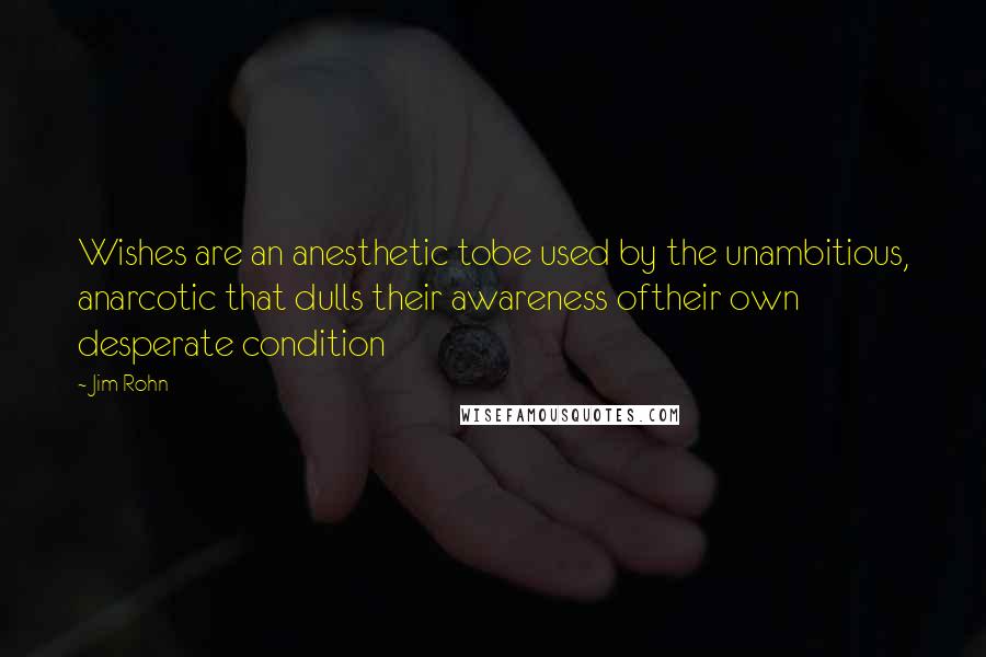 Jim Rohn Quotes: Wishes are an anesthetic tobe used by the unambitious, anarcotic that dulls their awareness oftheir own desperate condition