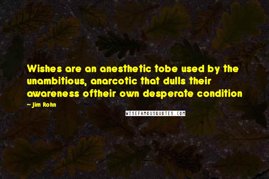 Jim Rohn Quotes: Wishes are an anesthetic tobe used by the unambitious, anarcotic that dulls their awareness oftheir own desperate condition