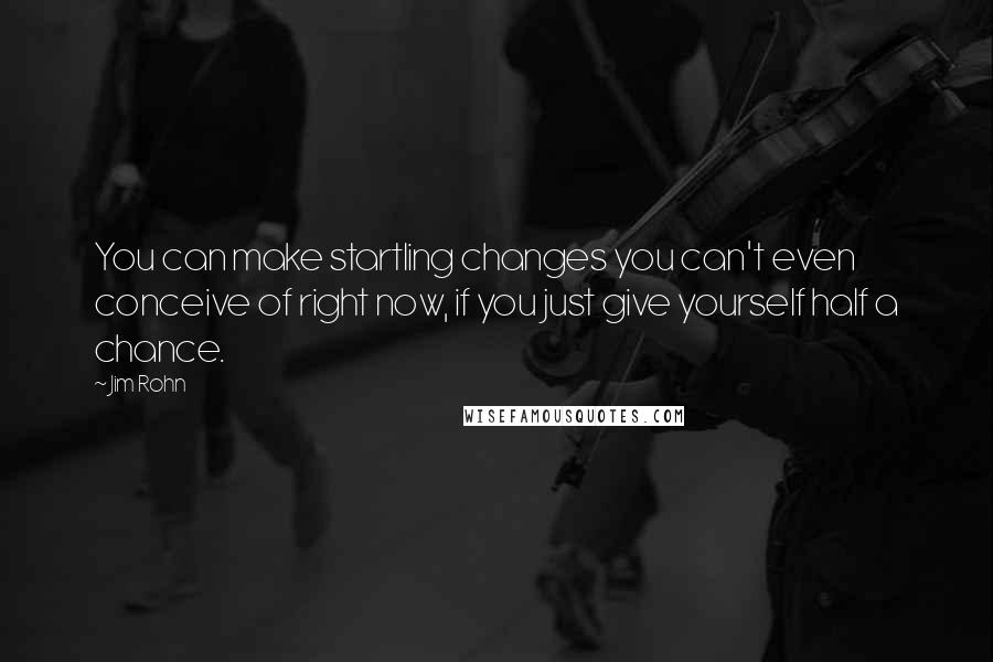 Jim Rohn Quotes: You can make startling changes you can't even conceive of right now, if you just give yourself half a chance.