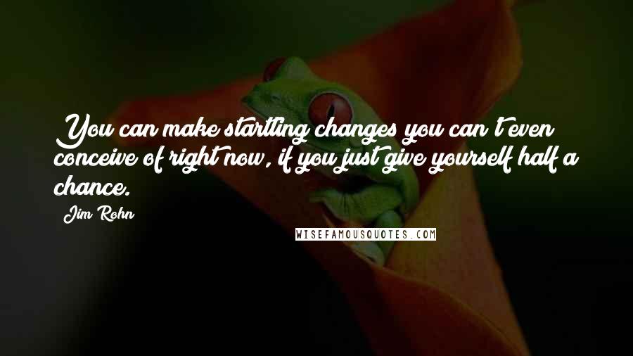 Jim Rohn Quotes: You can make startling changes you can't even conceive of right now, if you just give yourself half a chance.