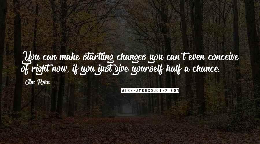 Jim Rohn Quotes: You can make startling changes you can't even conceive of right now, if you just give yourself half a chance.