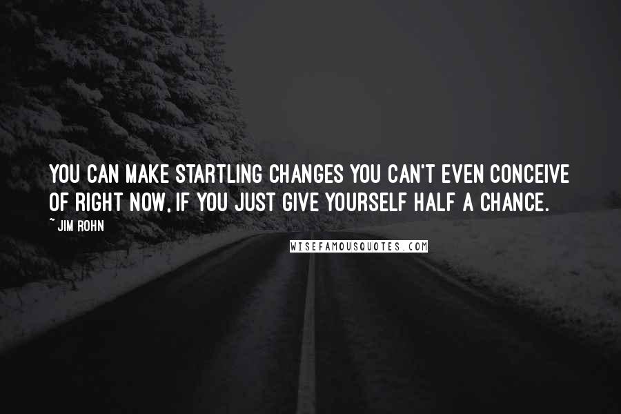 Jim Rohn Quotes: You can make startling changes you can't even conceive of right now, if you just give yourself half a chance.