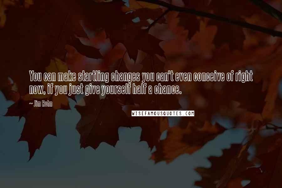 Jim Rohn Quotes: You can make startling changes you can't even conceive of right now, if you just give yourself half a chance.