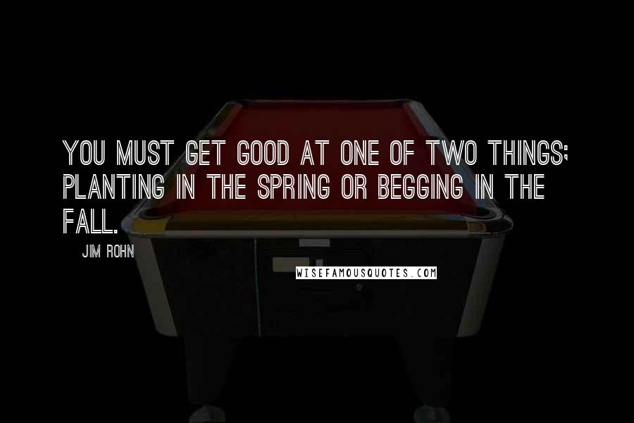 Jim Rohn Quotes: You must get good at one of two things; planting in the spring or begging in the fall.