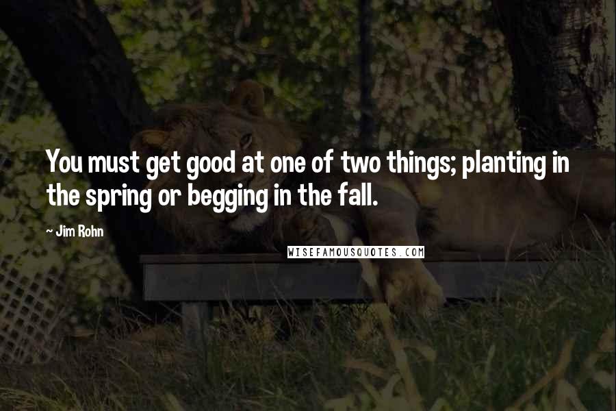 Jim Rohn Quotes: You must get good at one of two things; planting in the spring or begging in the fall.