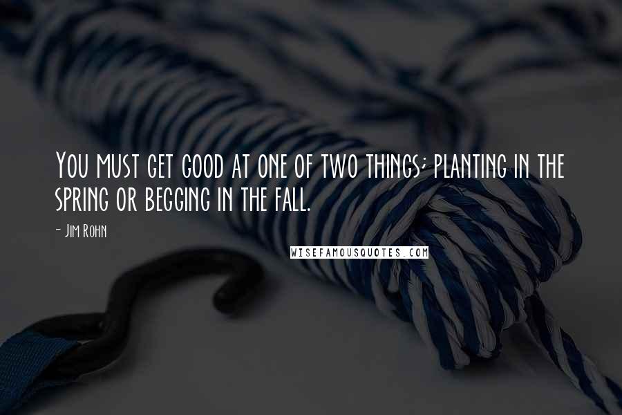 Jim Rohn Quotes: You must get good at one of two things; planting in the spring or begging in the fall.