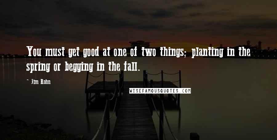 Jim Rohn Quotes: You must get good at one of two things; planting in the spring or begging in the fall.