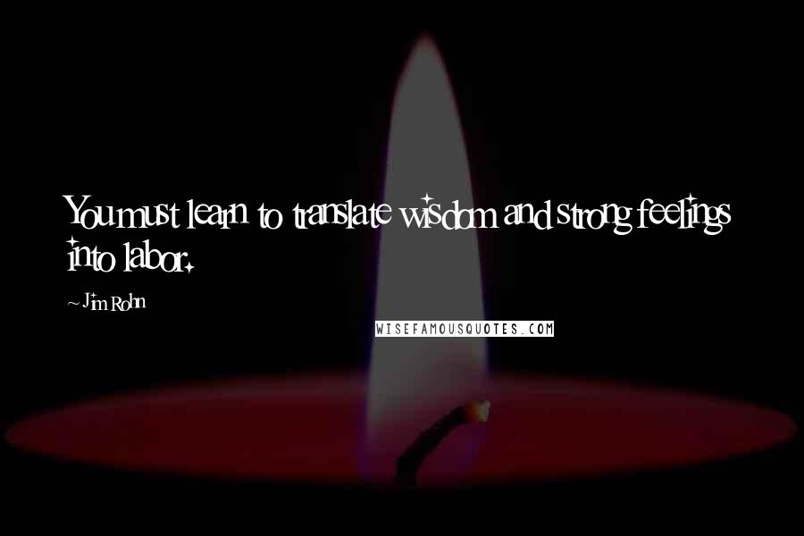 Jim Rohn Quotes: You must learn to translate wisdom and strong feelings into labor.